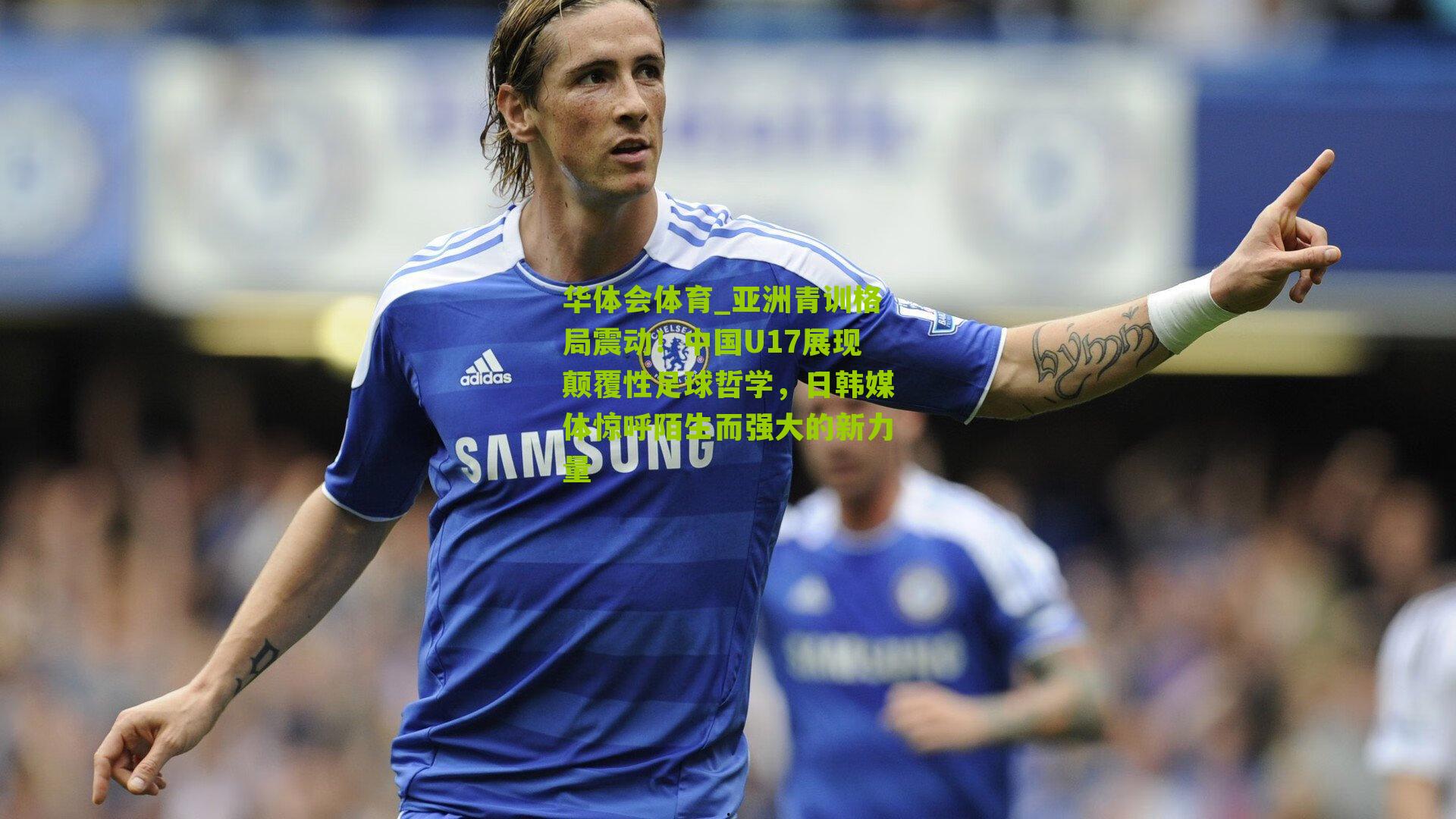 华体会体育_亚洲青训格局震动！中国U17展现颠覆性足球哲学，日韩媒体惊呼陌生而强大的新力量